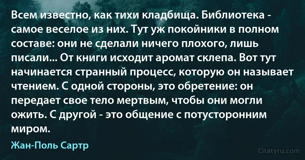 Всем известно, как тихи кладбища. Библиотека - самое веселое из них. Тут уж покойники в полном составе: они не сделали ничего плохого, лишь писали... От книги исходит аромат склепа. Вот тут начинается странный процесс, которую он называет чтением. С одной стороны, это обретение: он передает свое тело мертвым, чтобы они могли ожить. С другой - это общение с потусторонним миром. (Жан-Поль Сартр)