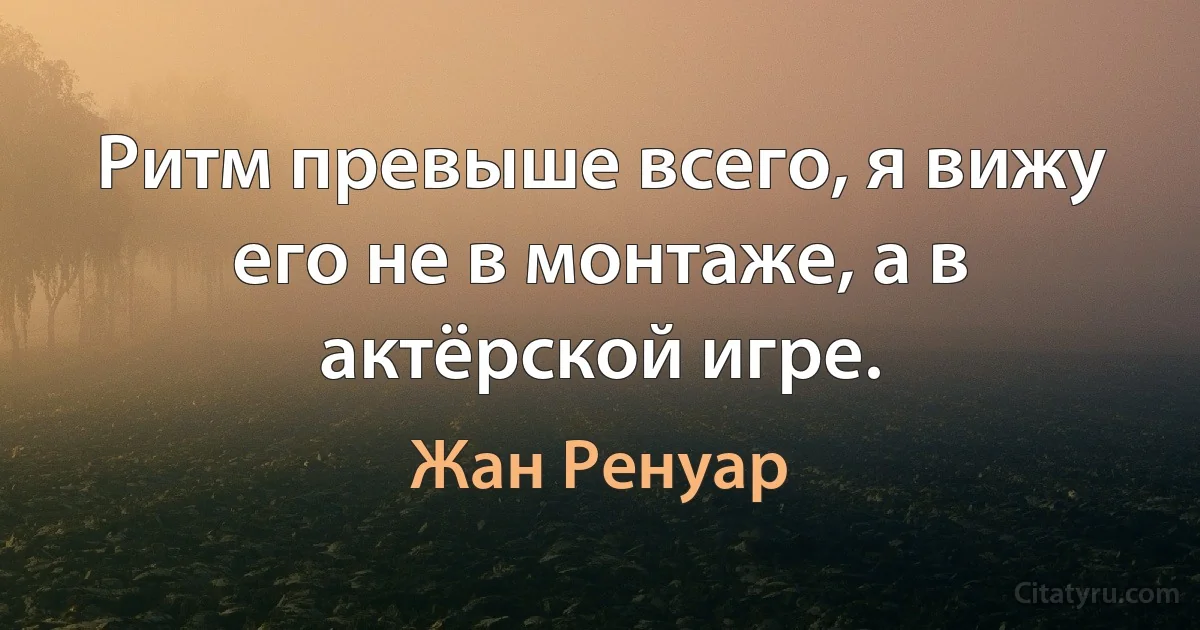 Ритм превыше всего, я вижу его не в монтаже, а в актёрской игре. (Жан Ренуар)