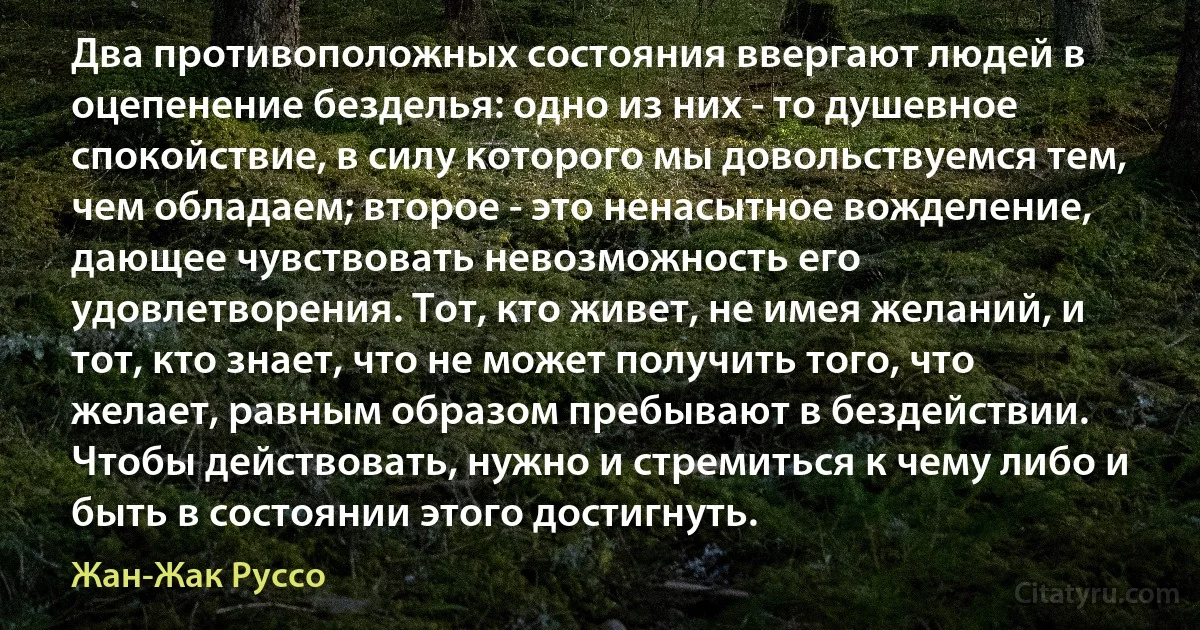 Два противоположных состояния ввергают людей в оцепенение безделья: одно из них - то душевное спокойствие, в силу которого мы довольствуемся тем, чем обладаем; второе - это ненасытное вожделение, дающее чувствовать невозможность его удовлетворения. Тот, кто живет, не имея желаний, и тот, кто знает, что не может получить того, что желает, равным образом пребывают в бездействии. Чтобы действовать, нужно и стремиться к чему либо и быть в состоянии этого достигнуть. (Жан-Жак Руссо)