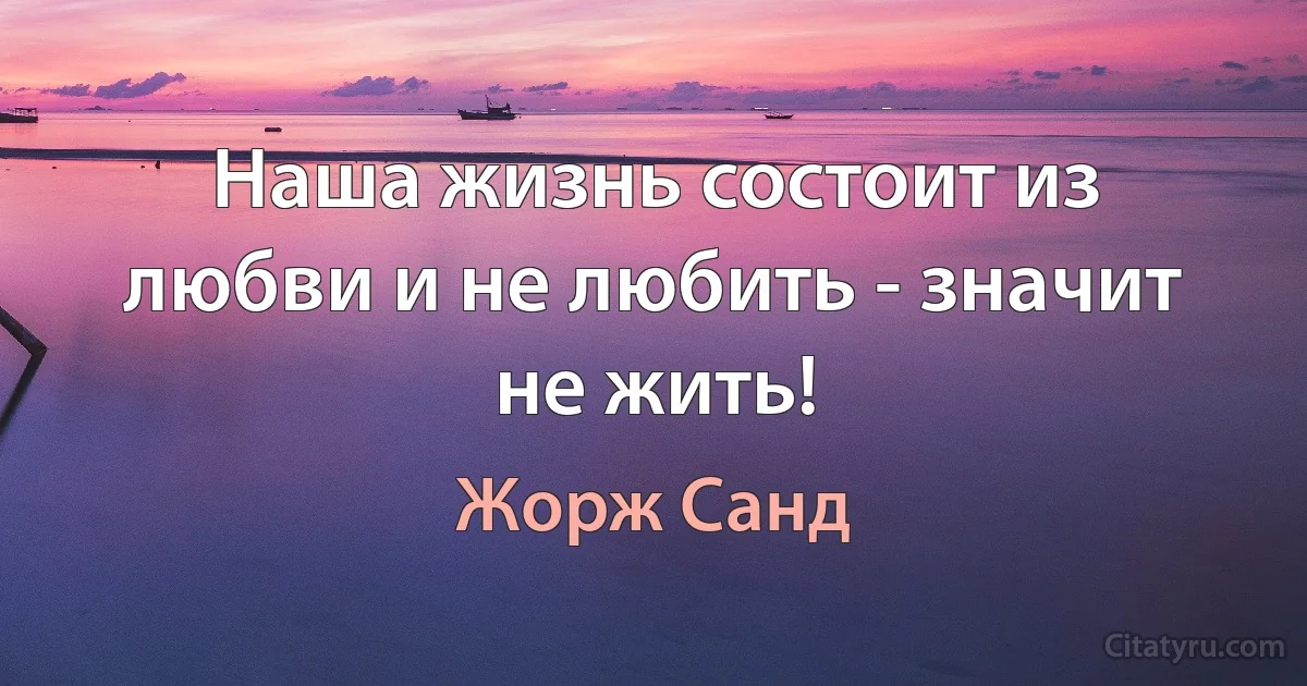 Наша жизнь состоит из любви и не любить - значит не жить! (Жорж Санд)