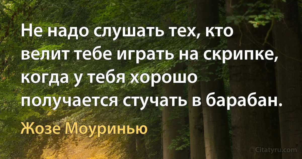 Не надо слушать тех, кто велит тебе играть на скрипке, когда у тебя хорошо получается стучать в барабан. (Жозе Моуринью)