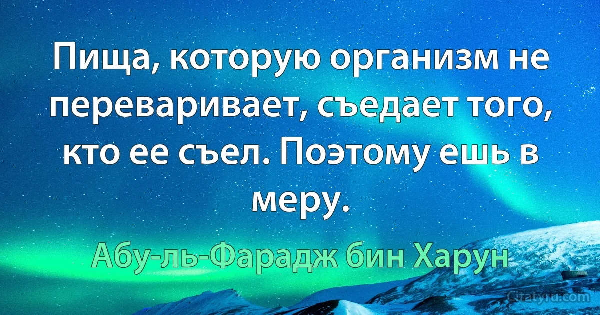 Пища, которую организм не переваривает, съедает того, кто ее съел. Поэтому ешь в меру. (Абу-ль-Фарадж бин Харун)