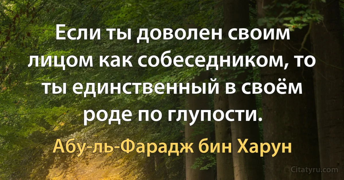 Если ты доволен своим лицом как собеседником, то ты единственный в своём роде по глупости. (Абу-ль-Фарадж бин Харун)