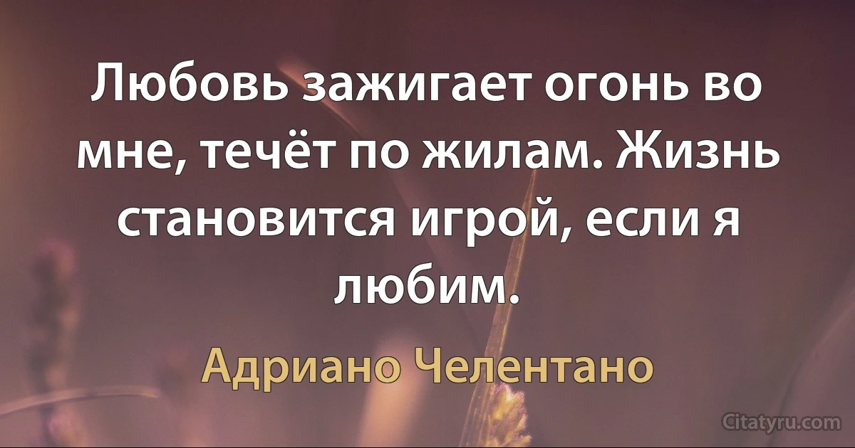 Любовь зажигает огонь во мне, течёт по жилам. Жизнь становится игрой, если я любим. (Адриано Челентано)