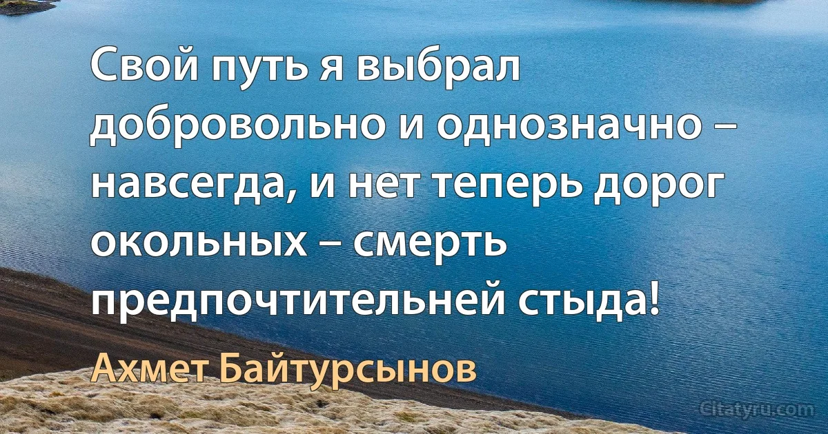 Свой путь я выбрал добровольно и однозначно – навсегда, и нет теперь дорог окольных – смерть предпочтительней стыда! (Ахмет Байтурсынов)