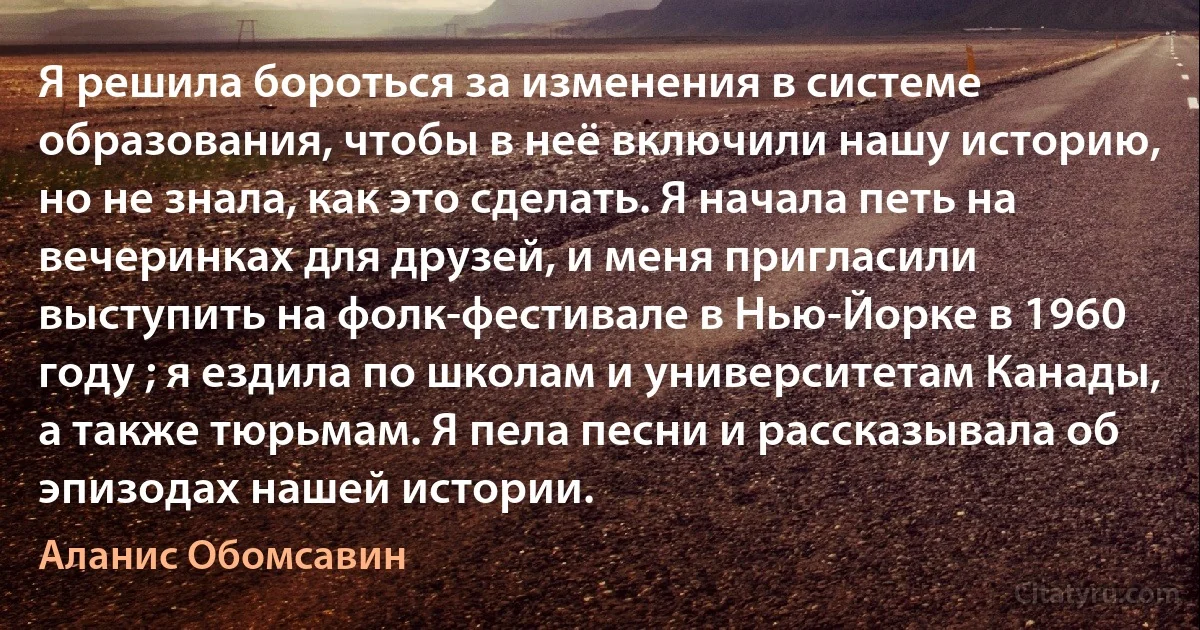 Я решила бороться за изменения в системе образования, чтобы в неё включили нашу историю, но не знала, как это сделать. Я начала петь на вечеринках для друзей, и меня пригласили выступить на фолк-фестивале в Нью-Йорке в 1960 году ; я ездила по школам и университетам Канады, а также тюрьмам. Я пела песни и рассказывала об эпизодах нашей истории. (Аланис Обомсавин)