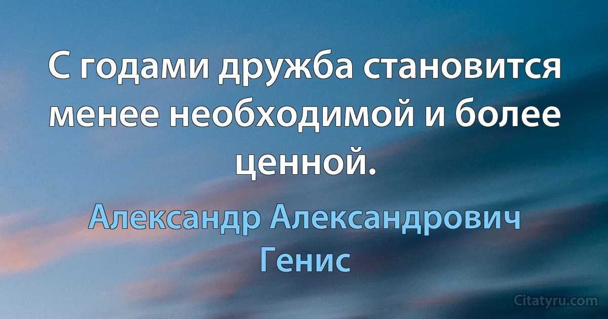 С годами дружба становится менее необходимой и более ценной. (Александр Александрович Генис)