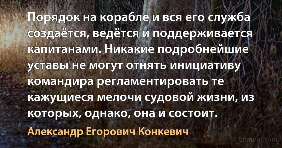 Порядок на корабле и вся его служба создаётся, ведётся и поддерживается капитанами. Никакие подробнейшие уставы не могут отнять инициативу командира регламентировать те кажущиеся мелочи судовой жизни, из которых, однако, она и состоит. (Александр Егорович Конкевич)