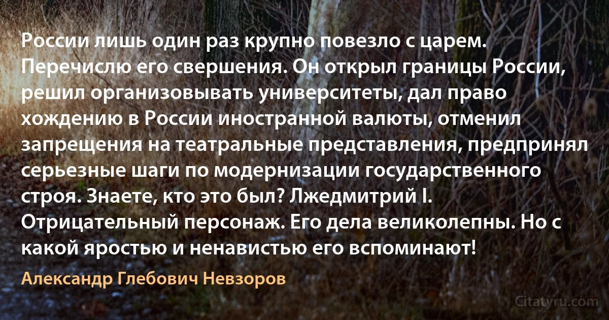 России лишь один раз крупно повезло с царем. Перечислю его свершения. Он открыл границы России, решил организовывать университеты, дал право хождению в России иностранной валюты, отменил запрещения на театральные представления, предпринял серьезные шаги по модернизации государственного строя. Знаете, кто это был? Лжедмитрий I. Отрицательный персонаж. Его дела великолепны. Но с какой яростью и ненавистью его вспоминают! (Александр Глебович Невзоров)