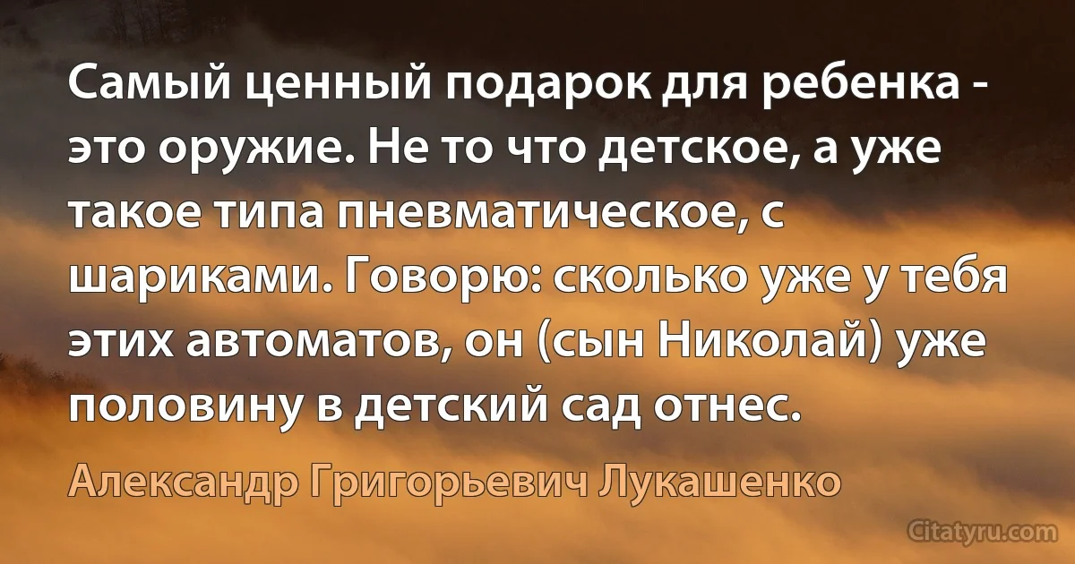 Самый ценный подарок для ребенка - это оружие. Не то что детское, а уже такое типа пневматическое, с шариками. Говорю: сколько уже у тебя этих автоматов, он (сын Николай) уже половину в детский сад отнес. (Александр Григорьевич Лукашенко)