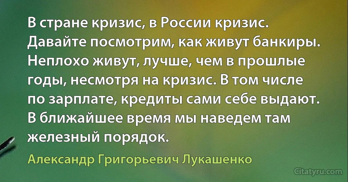 В стране кризис, в России кризис. Давайте посмотрим, как живут банкиры. Неплохо живут, лучше, чем в прошлые годы, несмотря на кризис. В том числе по зарплате, кредиты сами себе выдают. В ближайшее время мы наведем там железный порядок. (Александр Григорьевич Лукашенко)