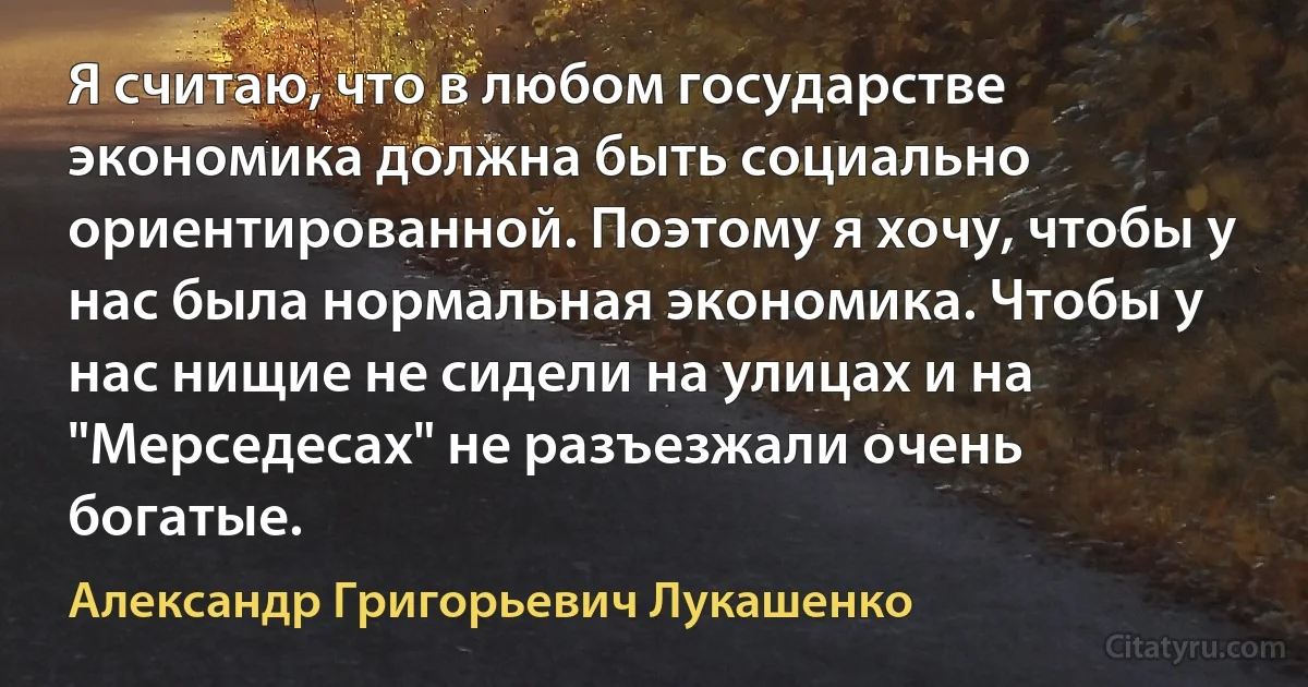 Я считаю, что в любом государстве экономика должна быть социально ориентированной. Поэтому я хочу, чтобы у нас была нормальная экономика. Чтобы у нас нищие не сидели на улицах и на "Мерседесах" не разъезжали очень богатые. (Александр Григорьевич Лукашенко)