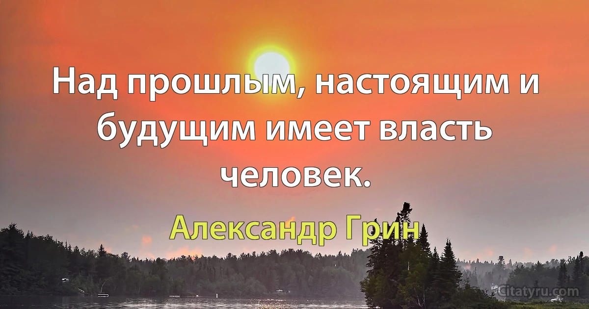 Над прошлым, настоящим и будущим имеет власть человек. (Александр Грин)