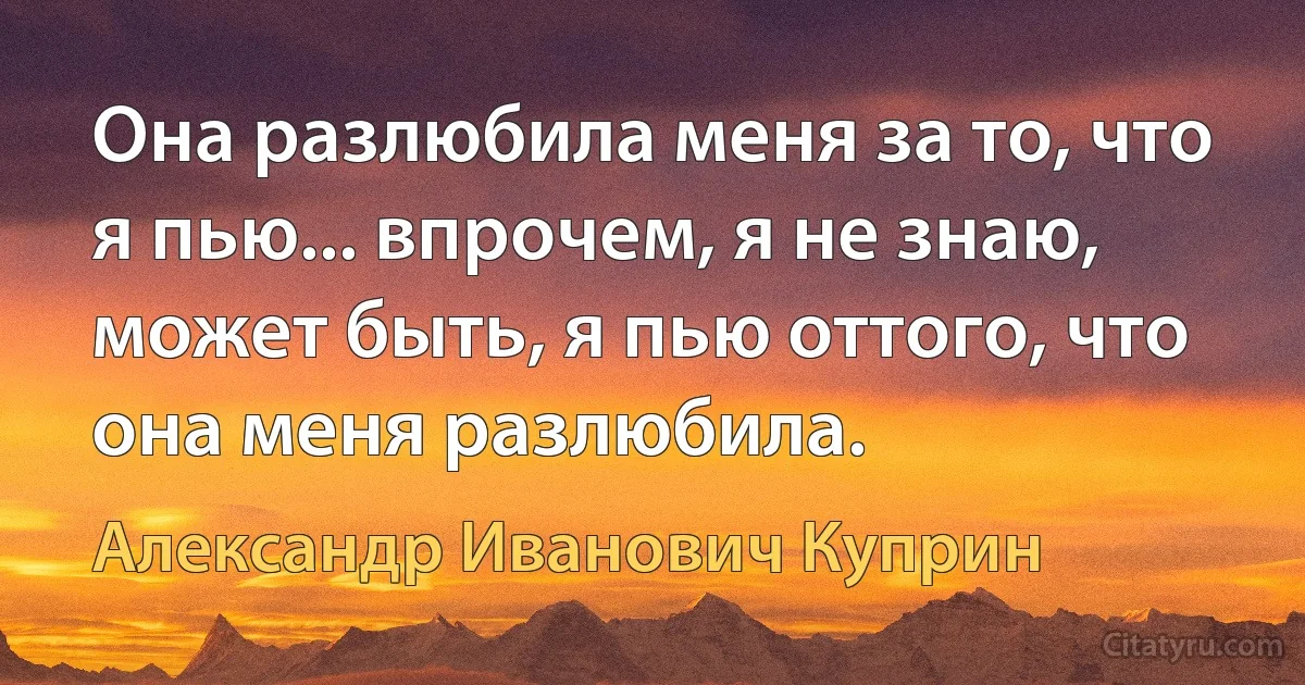 Она разлюбила меня за то, что я пью... впрочем, я не знаю, может быть, я пью оттого, что она меня разлюбила. (Александр Иванович Куприн)