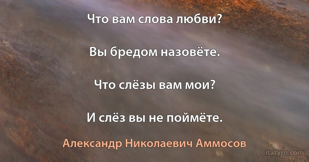 Что вам слова любви?

Вы бредом назовёте.

Что слёзы вам мои?

И слёз вы не поймёте. (Александр Николаевич Аммосов)