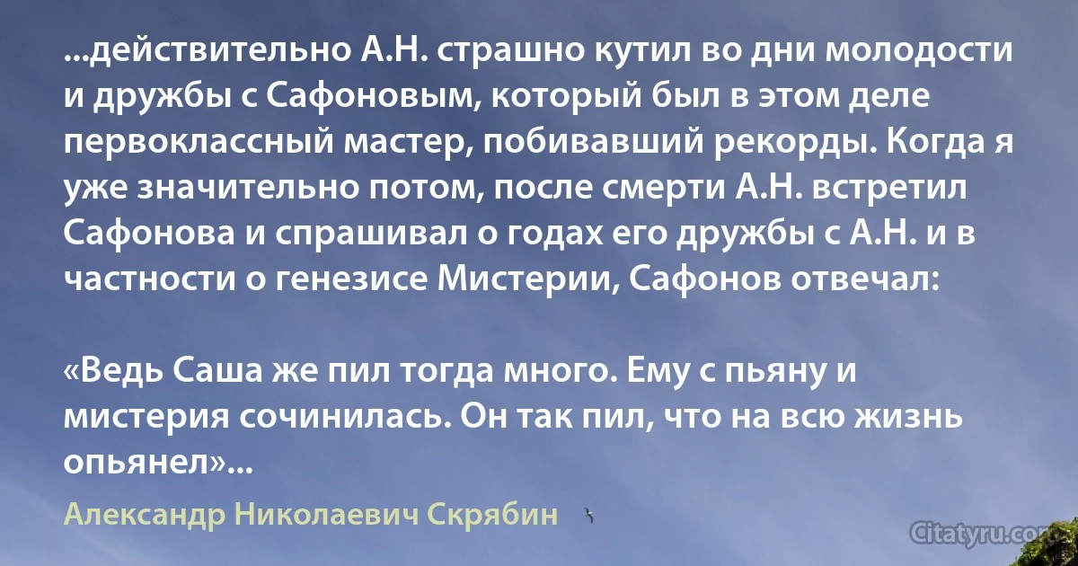 ...действительно А.Н. страшно кутил во дни молодости и дружбы с Сафоновым, который был в этом деле первоклассный мастер, побивавший рекорды. Когда я уже значительно потом, после смерти А.Н. встретил Сафонова и спрашивал о годах его дружбы с А.Н. и в частности о генезисе Мистерии, Сафонов отвечал:

«Ведь Саша же пил тогда много. Ему с пьяну и мистерия сочинилась. Он так пил, что на всю жизнь опьянел»... (Александр Николаевич Скрябин)