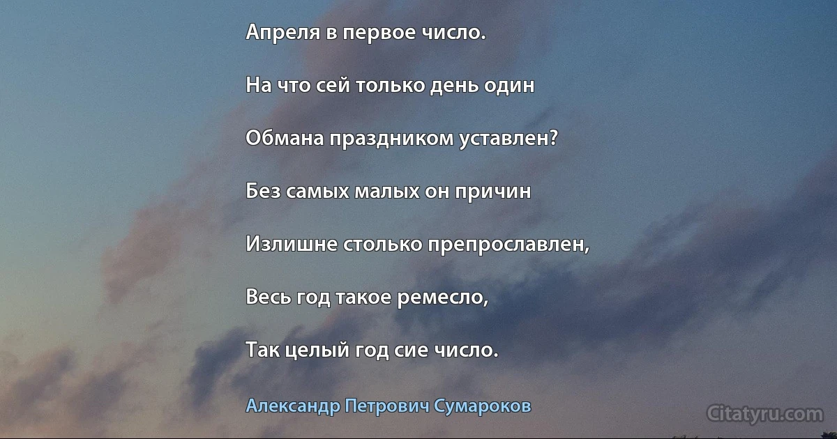 Апреля в первое число.

На что сей только день один

Обмана праздником уставлен?

Без самых малых он причин

Излишне столько препрославлен,

Весь год такое ремесло,

Так целый год сие число. (Александр Петрович Сумароков)