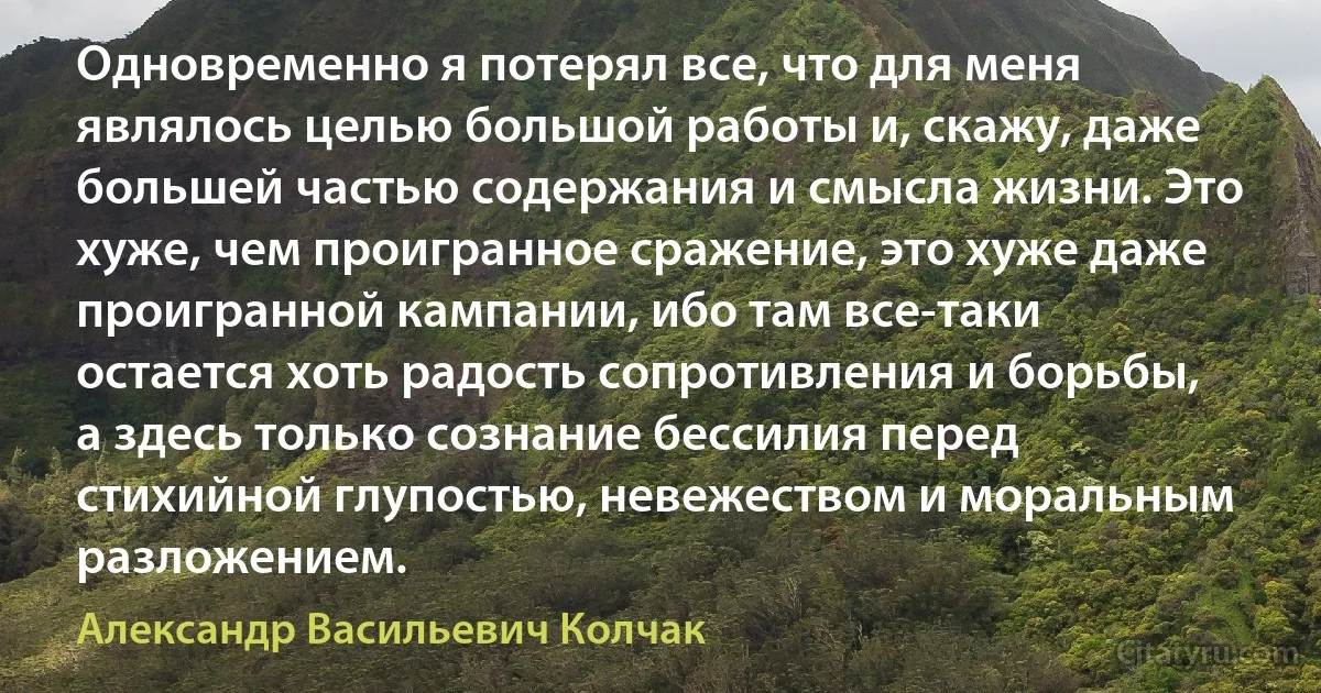 Одновременно я потерял все, что для меня являлось целью большой работы и, скажу, даже большей частью содержания и смысла жизни. Это хуже, чем проигранное сражение, это хуже даже проигранной кампании, ибо там все-таки остается хоть радость сопротивления и борьбы, а здесь только сознание бессилия перед стихийной глупостью, невежеством и моральным разложением. (Александр Васильевич Колчак)