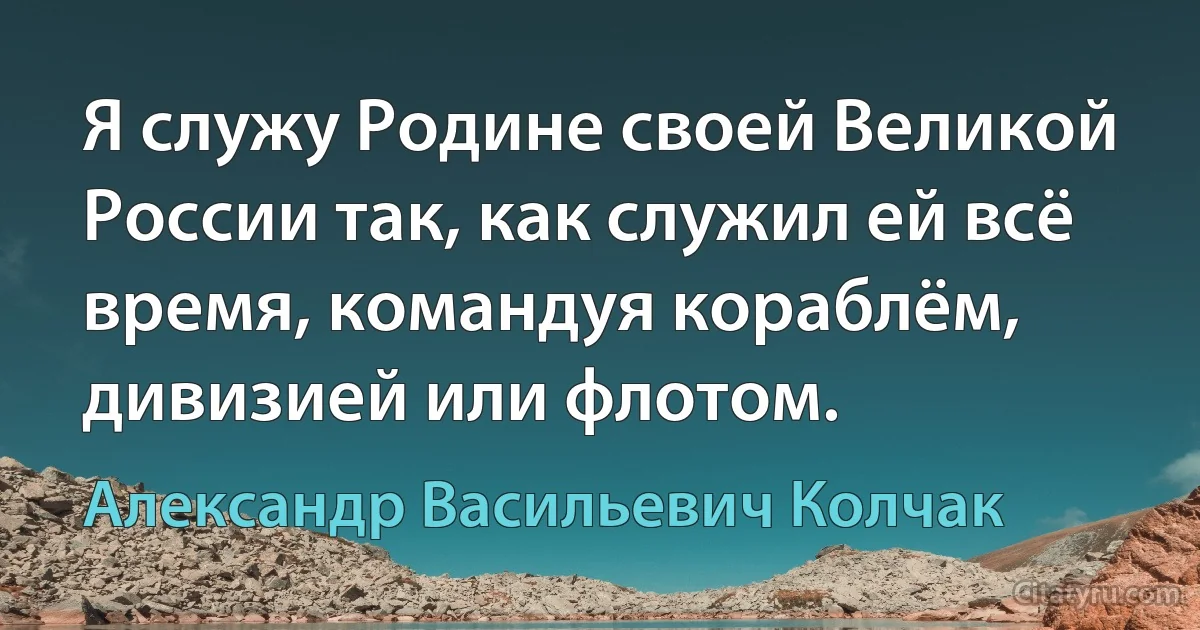 Я служу Родине своей Великой России так, как служил ей всё время, командуя кораблём, дивизией или флотом. (Александр Васильевич Колчак)