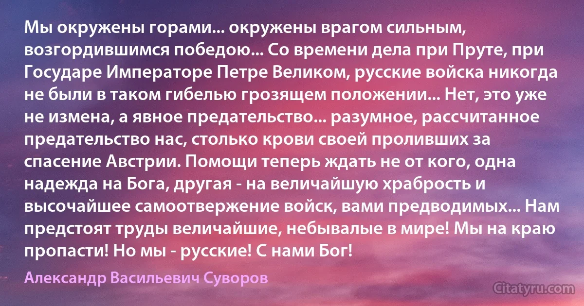 Мы окружены горами... окружены врагом сильным, возгордившимся победою... Со времени дела при Пруте, при Государе Императоре Петре Великом, русские войска никогда не были в таком гибелью грозящем положении... Нет, это уже не измена, а явное предательство... разумное, рассчитанное предательство нас, столько крови своей проливших за спасение Австрии. Помощи теперь ждать не от кого, одна надежда на Бога, другая - на величайшую храбрость и высочайшее самоотвержение войск, вами предводимых... Нам предстоят труды величайшие, небывалые в мире! Мы на краю пропасти! Но мы - русские! С нами Бог! (Александр Васильевич Суворов)