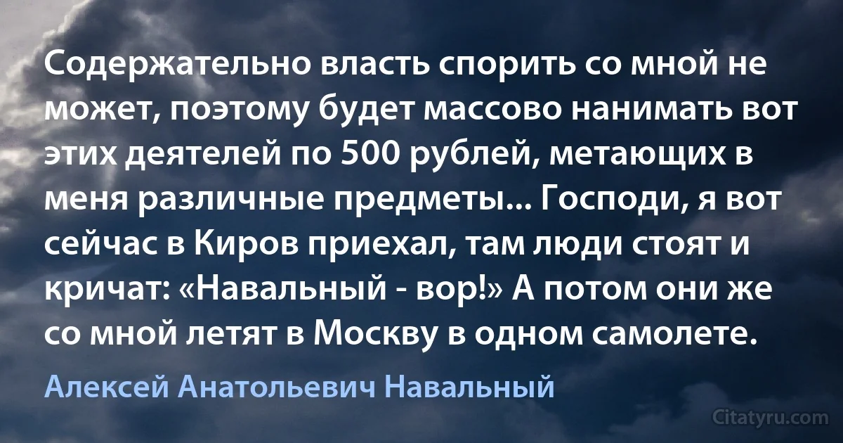 Содержательно власть спорить со мной не может, поэтому будет массово нанимать вот этих деятелей по 500 рублей, метающих в меня различные предметы... Господи, я вот сейчас в Киров приехал, там люди стоят и кричат: «Навальный - вор!» А потом они же со мной летят в Москву в одном самолете. (Алексей Анатольевич Навальный)