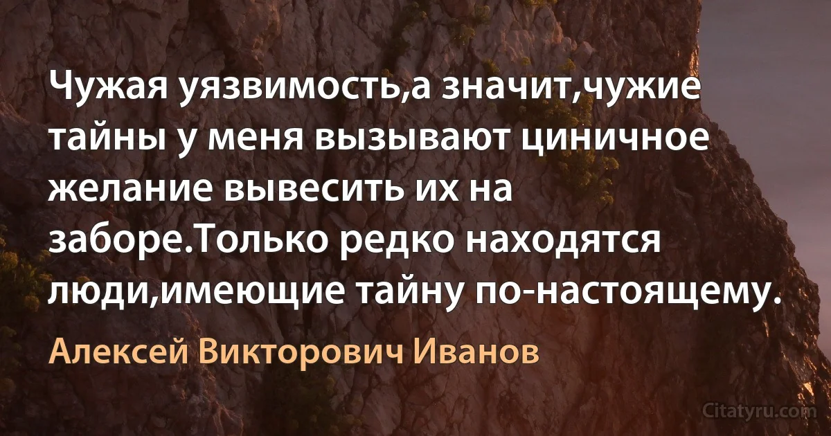 Чужая уязвимость,а значит,чужие тайны у меня вызывают циничное желание вывесить их на заборе.Только редко находятся люди,имеющие тайну по-настоящему. (Алексей Викторович Иванов)