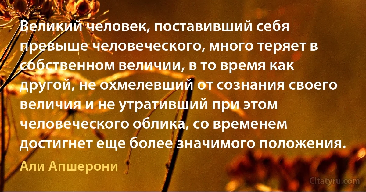 Великий человек, поставивший себя превыше человеческого, много теряет в собственном величии, в то время как другой, не охмелевший от сознания своего величия и не утративший при этом человеческого облика, со временем достигнет еще более значимого положения. (Али Апшерони)