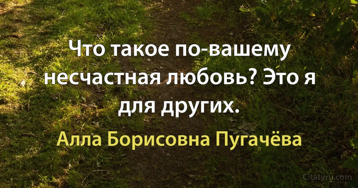 Что такое по-вашему несчастная любовь? Это я для других. (Алла Борисовна Пугачёва)