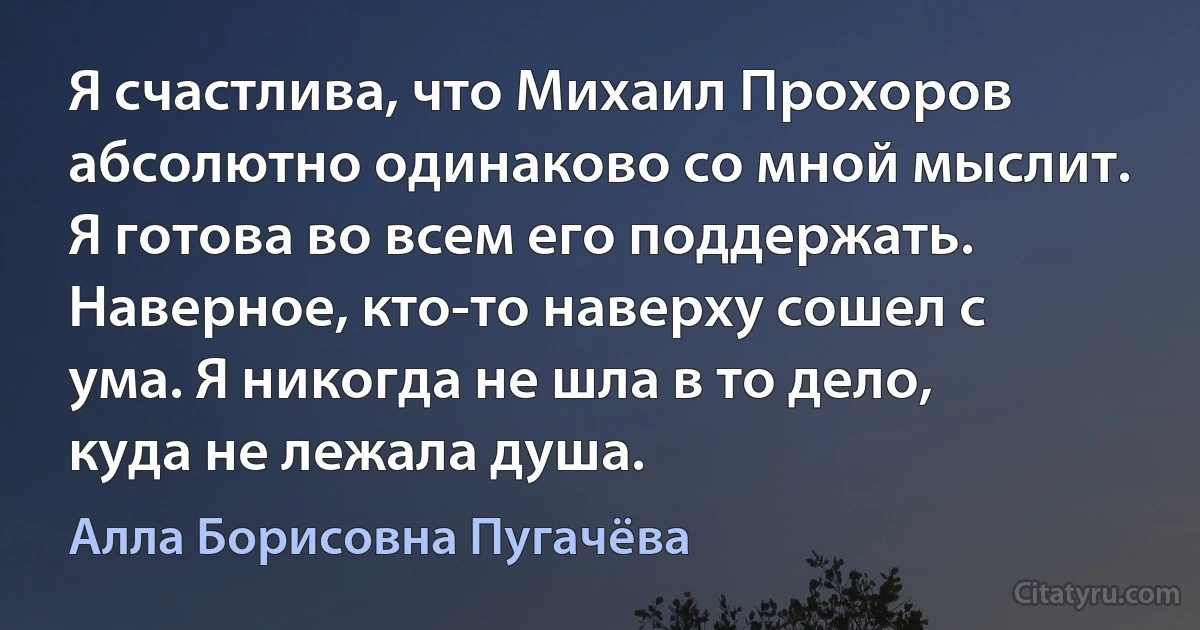 Я счастлива, что Михаил Прохоров абсолютно одинаково со мной мыслит. Я готова во всем его поддержать. Наверное, кто-то наверху сошел с ума. Я никогда не шла в то дело, куда не лежала душа. (Алла Борисовна Пугачёва)