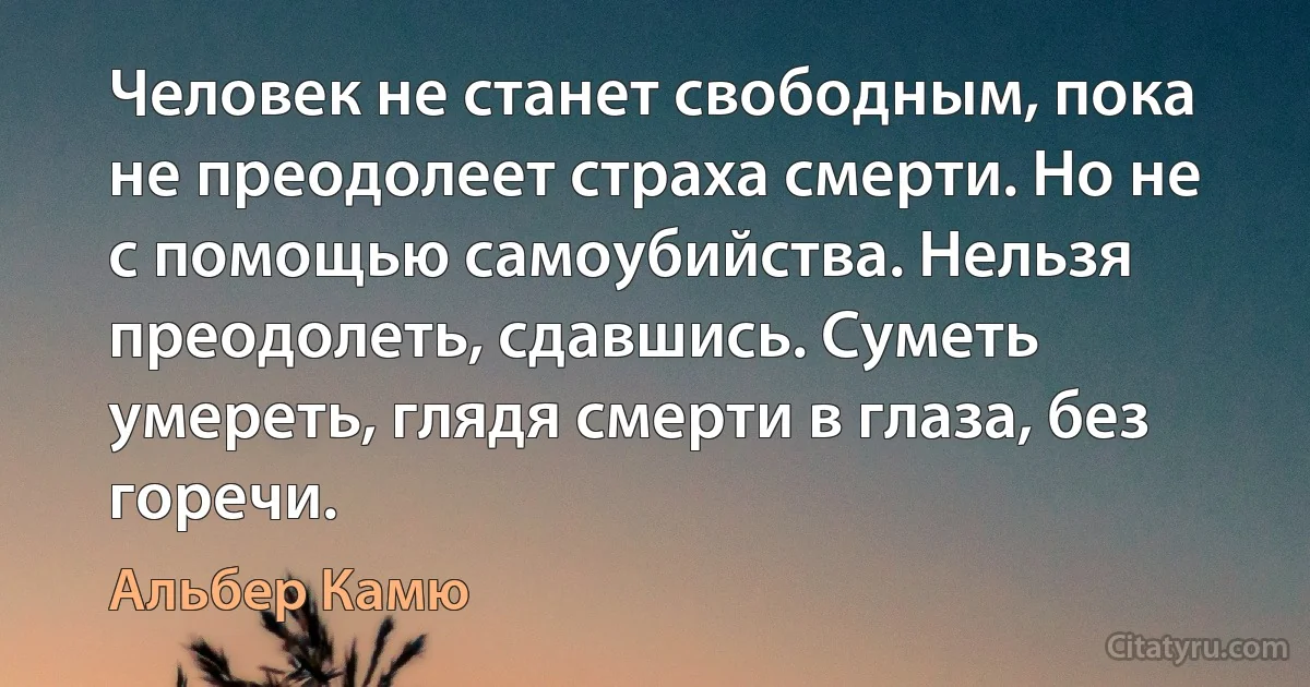 Человек не станет свободным, пока не преодолеет страха смерти. Но не с помощью самоубийства. Нельзя преодолеть, сдавшись. Суметь умереть, глядя смерти в глаза, без горечи. (Альбер Камю)