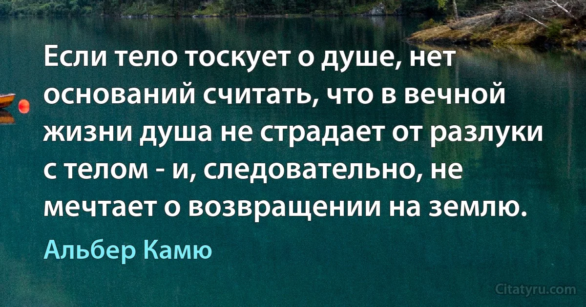 Если тело тоскует о душе, нет оснований считать, что в вечной жизни душа не страдает от разлуки с телом - и, следовательно, не мечтает о возвращении на землю. (Альбер Камю)