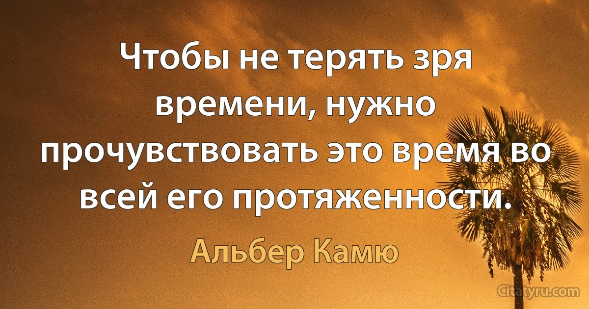 Чтобы не терять зря времени, нужно прочувствовать это время во всей его протяженности. (Альбер Камю)