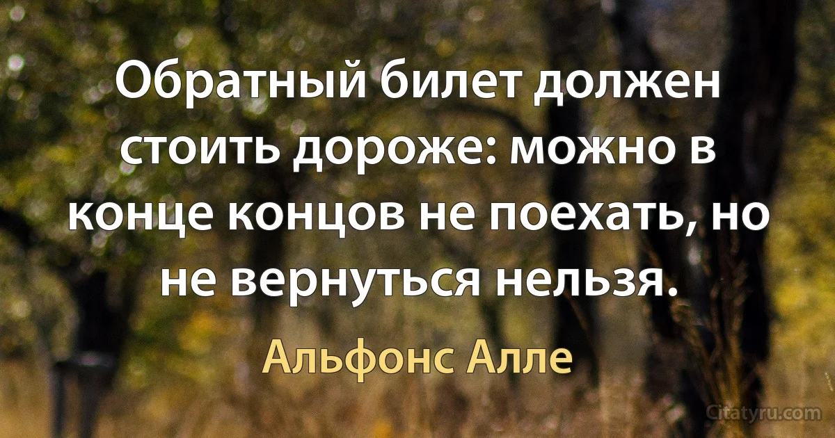 Обратный билет должен стоить дороже: можно в конце концов не поехать, но не вернуться нельзя. (Альфонс Алле)