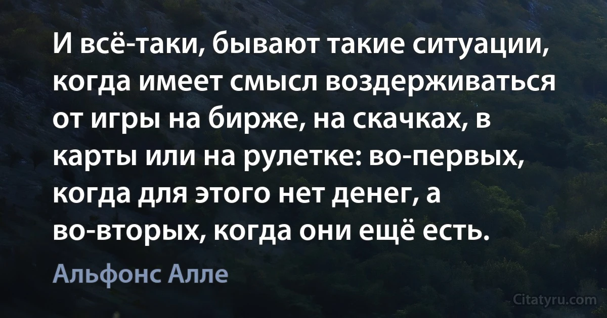 И всё-таки, бывают такие ситуации, когда имеет смысл воздерживаться от игры на бирже, на скачках, в карты или на рулетке: во-первых, когда для этого нет денег, а во-вторых, когда они ещё есть. (Альфонс Алле)