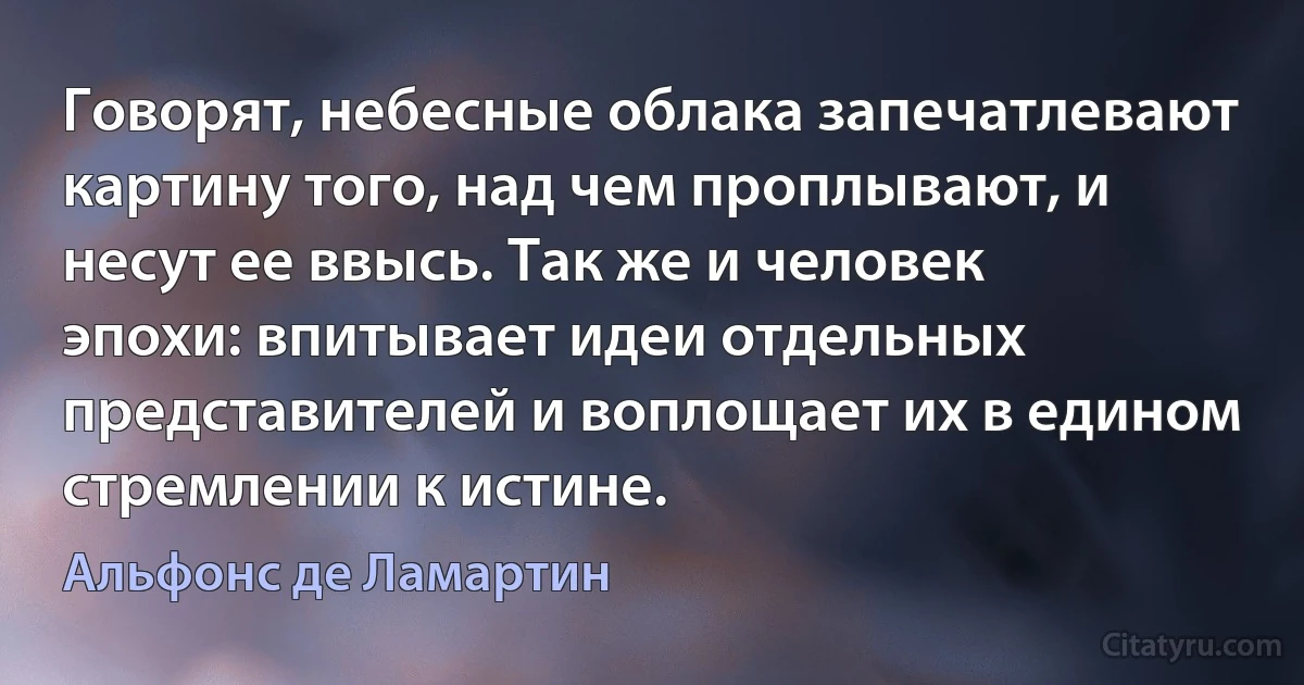 Говорят, небесные облака запечатлевают картину того, над чем проплывают, и несут ее ввысь. Так же и человек эпохи: впитывает идеи отдельных представителей и воплощает их в едином стремлении к истине. (Альфонс де Ламартин)