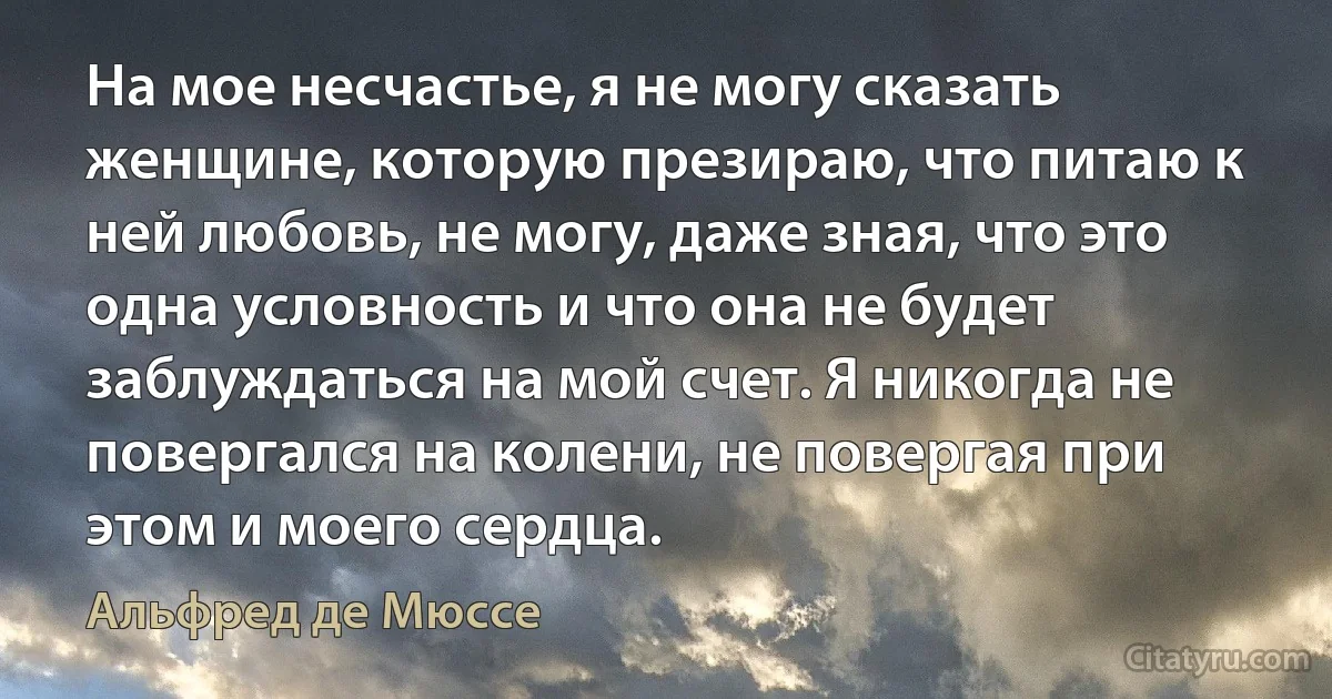 На мое несчастье, я не могу сказать женщине, которую презираю, что питаю к ней любовь, не могу, даже зная, что это одна условность и что она не будет заблуждаться на мой счет. Я никогда не повергался на колени, не повергая при этом и моего сердца. (Альфред де Мюссе)