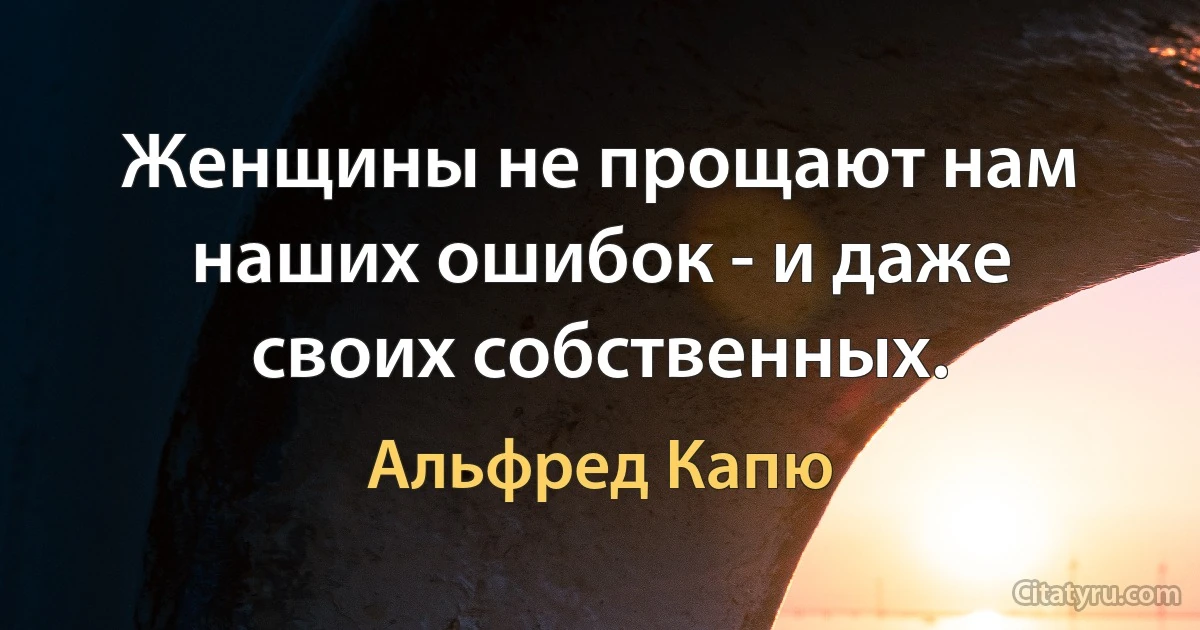 Женщины не прощают нам наших ошибок - и даже своих собственных. (Альфред Капю)