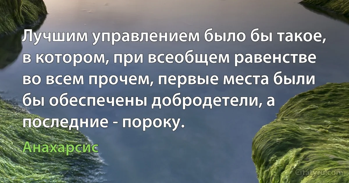 Лучшим управлением было бы такое, в котором, при всеобщем равенстве во всем прочем, первые места были бы обеспечены добродетели, а последние - пороку. (Анахарсис)