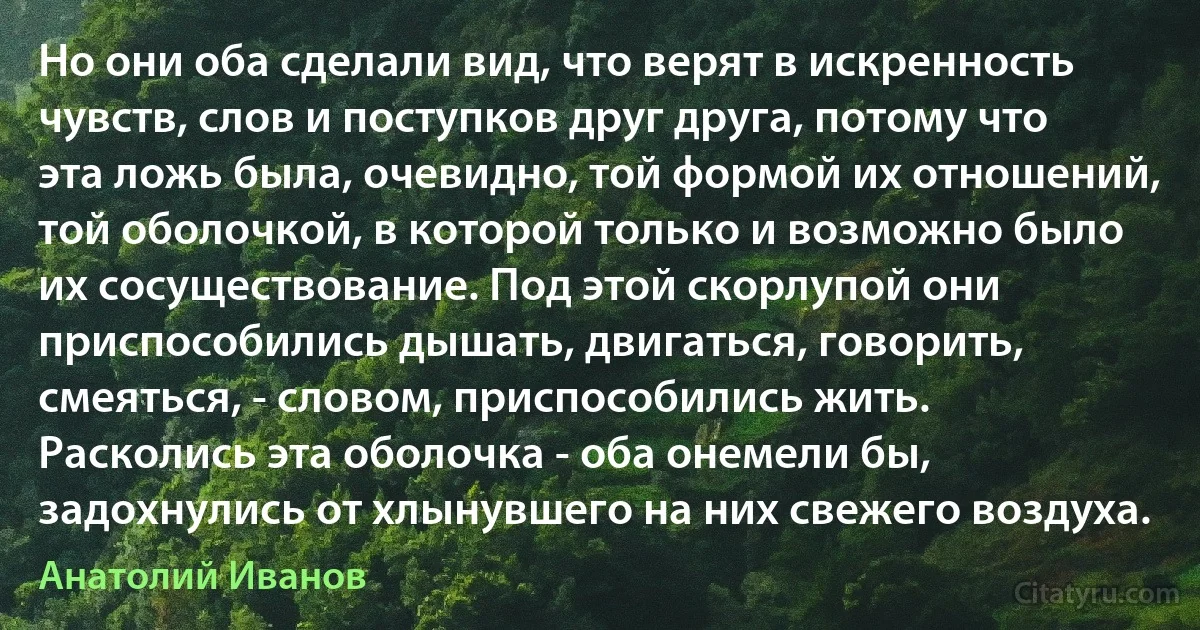 Но они оба сделали вид, что верят в искренность чувств, слов и поступков друг друга, потому что эта ложь была, очевидно, той формой их отношений, той оболочкой, в которой только и возможно было их сосуществование. Под этой скорлупой они приспособились дышать, двигаться, говорить, смеяться, - словом, приспособились жить. Расколись эта оболочка - оба онемели бы, задохнулись от хлынувшего на них свежего воздуха. (Анатолий Иванов)