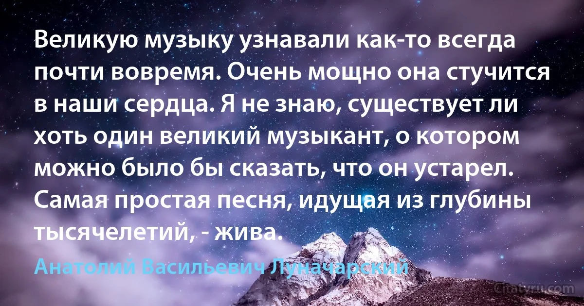 Великую музыку узнавали как-то всегда почти вовремя. Очень мощно она стучится в наши сердца. Я не знаю, существует ли хоть один великий музыкант, о котором можно было бы сказать, что он устарел. Самая простая песня, идущая из глубины тысячелетий, - жива. (Анатолий Васильевич Луначарский)