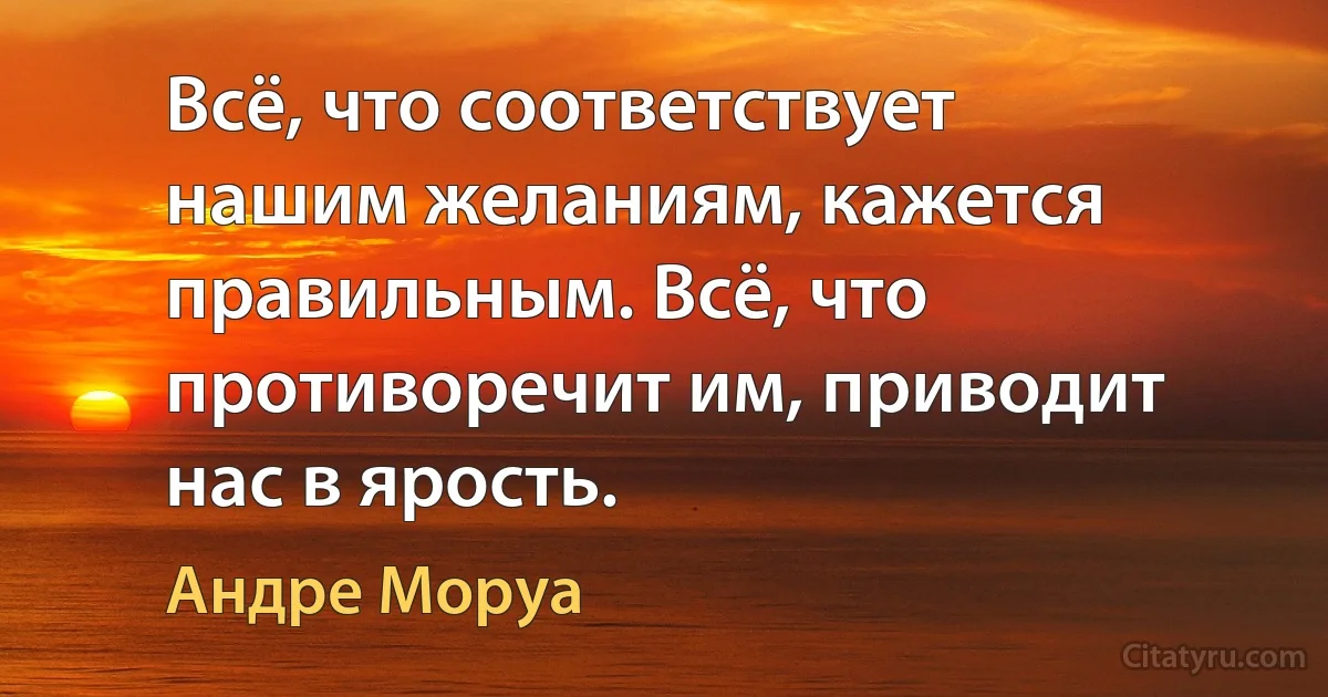 Всё, что соответствует нашим желаниям, кажется правильным. Всё, что противоречит им, приводит нас в ярость. (Андре Моруа)