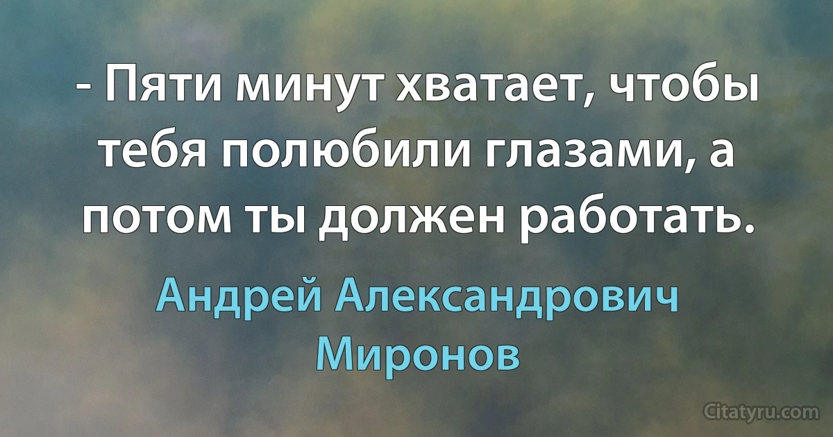 - Пяти минут хватает, чтобы тебя полюбили глазами, а потом ты должен работать. (Андрей Александрович Миронов)