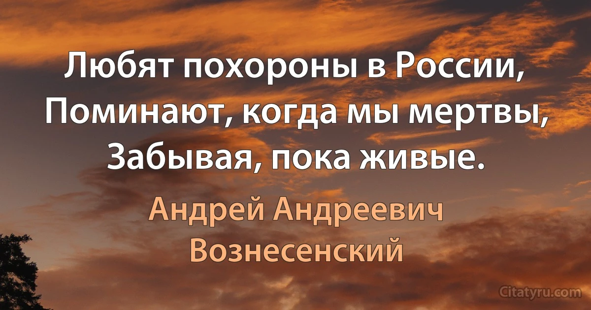 Любят похороны в России,
Поминают, когда мы мертвы,
Забывая, пока живые. (Андрей Андреевич Вознесенский)