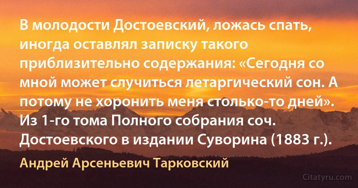 В молодости Достоевский, ложась спать, иногда оставлял записку такого приблизительно содержания: «Сегодня со мной может случиться летаргический сон. А потому не хоронить меня столько-то дней». Из 1-го тома Полного собрания соч. Достоевского в издании Суворина (1883 г.). (Андрей Арсеньевич Тарковский)