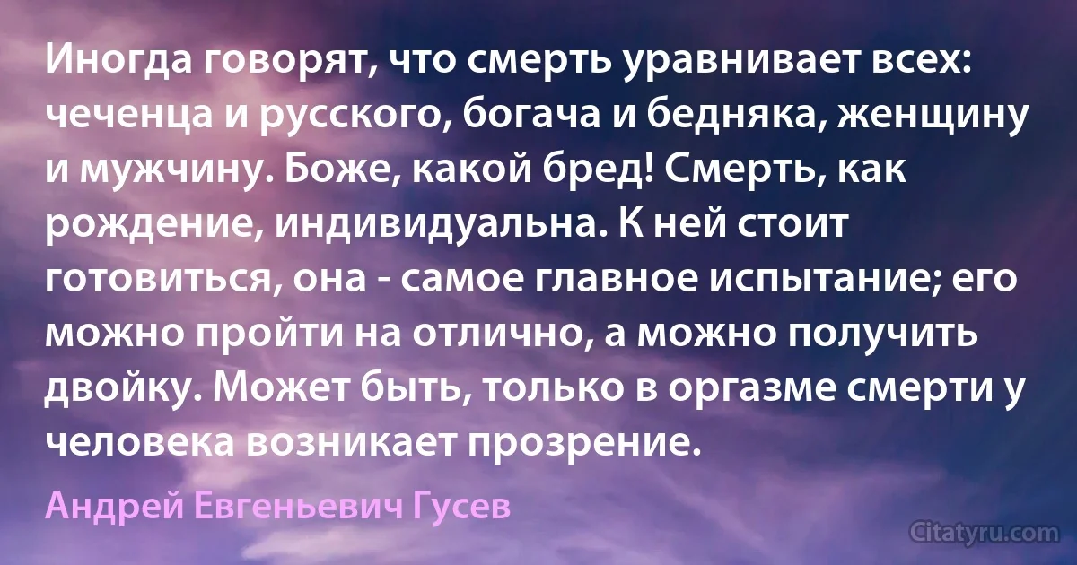 Иногда говорят, что смерть уравнивает всех: чеченца и русского, богача и бедняка, женщину и мужчину. Боже, какой бред! Смерть, как рождение, индивидуальна. К ней стоит готовиться, она - самое главное испытание; его можно пройти на отлично, а можно получить двойку. Может быть, только в оргазме смерти у человека возникает прозрение. (Андрей Евгеньевич Гусев)