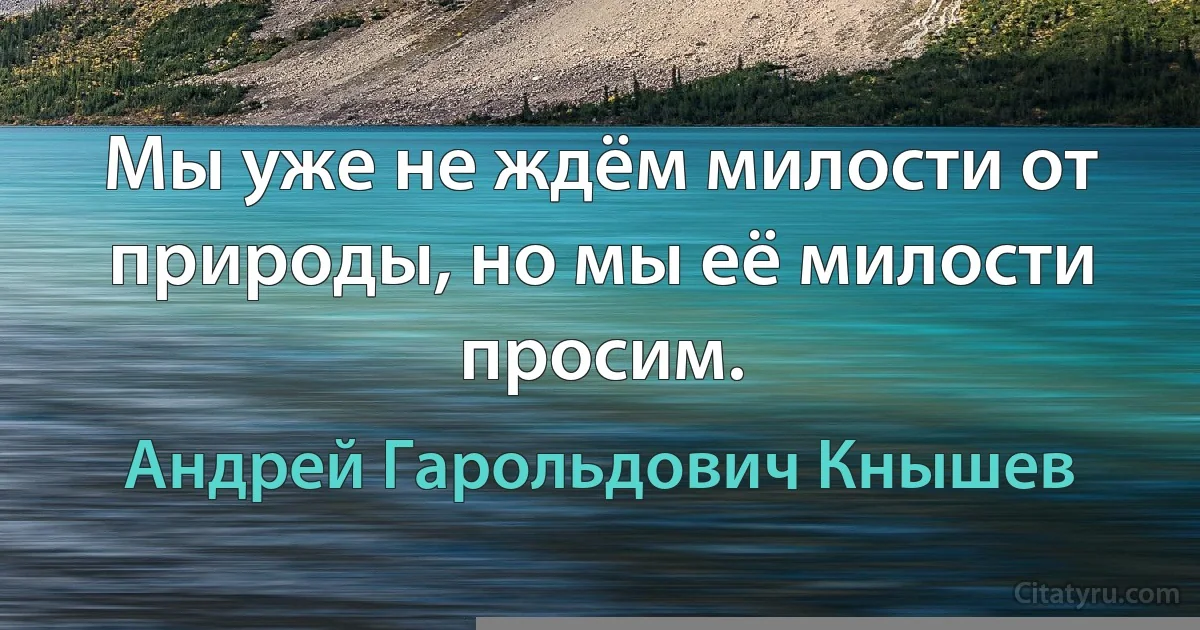 Мы уже не ждём милости от природы, но мы её милости просим. (Андрей Гарольдович Кнышев)