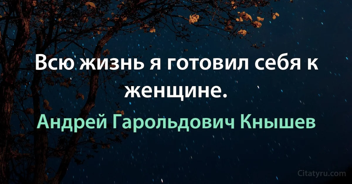 Всю жизнь я готовил себя к женщине. (Андрей Гарольдович Кнышев)