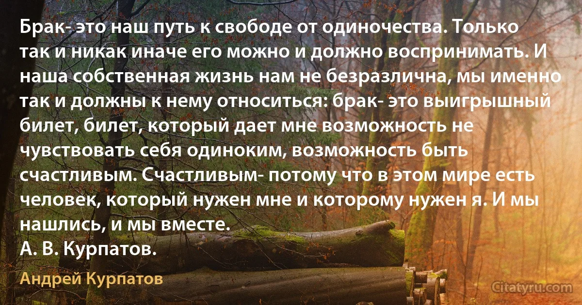 Брак- это наш путь к свободе от одиночества. Только так и никак иначе его можно и должно воспринимать. И наша собственная жизнь нам не безразлична, мы именно так и должны к нему относиться: брак- это выигрышный билет, билет, который дает мне возможность не чувствовать себя одиноким, возможность быть счастливым. Счастливым- потому что в этом мире есть человек, который нужен мне и которому нужен я. И мы нашлись, и мы вместе.
А. В. Курпатов. (Андрей Курпатов)