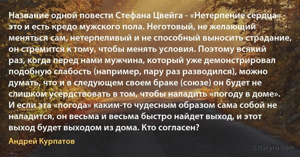 Название одной повести Стефана Цвейга - «Нетерпение сердца» - это и есть кредо мужского пола. Неготовый, не желающий меняться сам, нетерпеливый и не способный выносить страдание, он стремится к тому, чтобы менять условия. Поэтому всякий раз, когда перед нами мужчина, который уже демонстрировал подобную слабость (например, пару раз разводился), можно думать, что и в следующем своем браке (союзе) он будет не слишком усердствовать в том, чтобы наладить «погоду в доме». И если эта «погода» каким-то чудесным образом сама собой не наладится, он весьма и весьма быстро найдет выход, и этот выход будет выходом из дома. Кто согласен? (Андрей Курпатов)