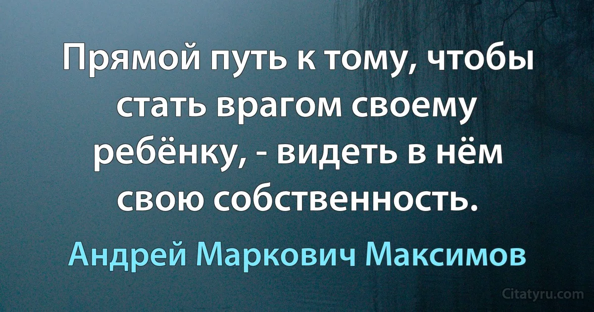 Прямой путь к тому, чтобы стать врагом своему ребёнку, - видеть в нём свою собственность. (Андрей Маркович Максимов)